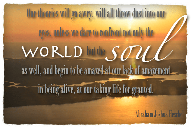 Our theories will go awry, will all throw dust into our eyes, unless we dare to confront not only the world but the soul as well, and begin to be amazed at our lack of amazement in being alive, at our taking life for granted.  Heschel, Abraham Joshua (1976-06-01). Man Is Not Alone: A Philosophy of Religion (Kindle Locations 2307-2309). Farrar, Straus and Giroux. Kindle Edition. 