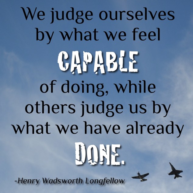We judge ourselves by what we feel capable of doing, while others judge us by what we have already done. Henry Wadsworth Longfellow 